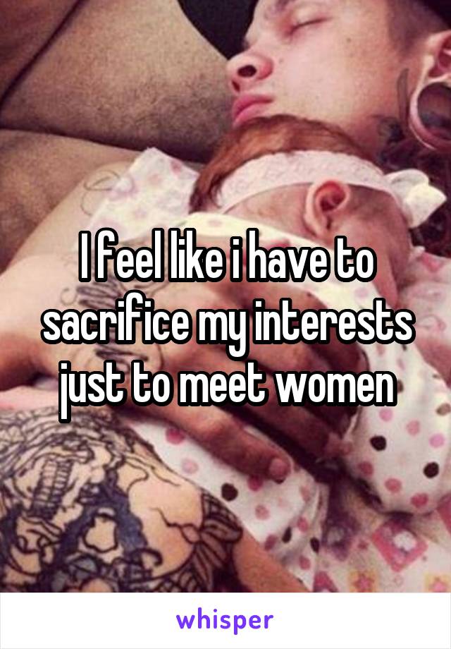 I feel like i have to sacrifice my interests just to meet women