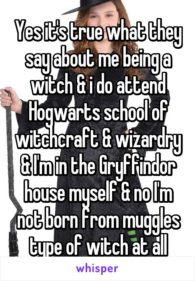 Yes it's true what they say about me being a witch & i do attend Hogwarts school of witchcraft & wizardry & I'm in the Gryffindor house myself & no I'm not born from muggles type of witch at all