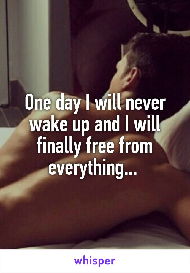 One day I will never wake up and I will finally free from everything... 