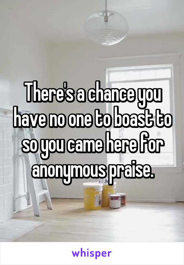 There's a chance you have no one to boast to so you came here for anonymous praise.