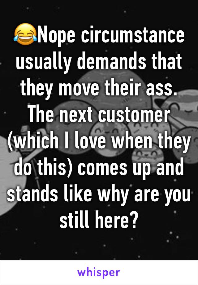 😂Nope circumstance usually demands that they move their ass. The next customer (which I love when they do this) comes up and stands like why are you still here?