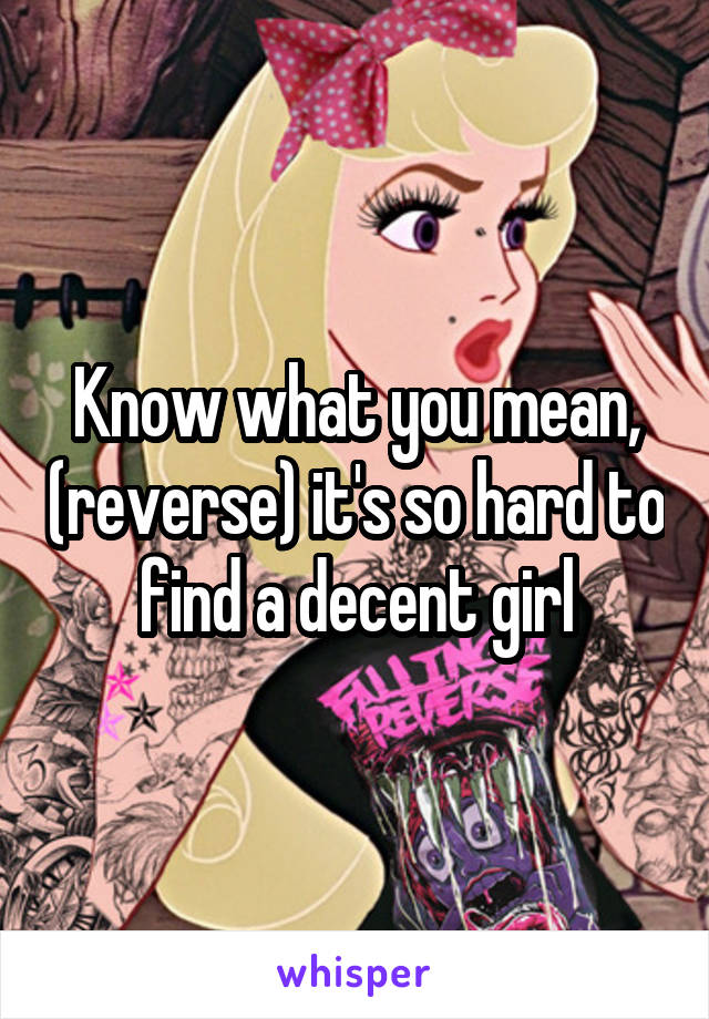 Know what you mean, (reverse) it's so hard to find a decent girl