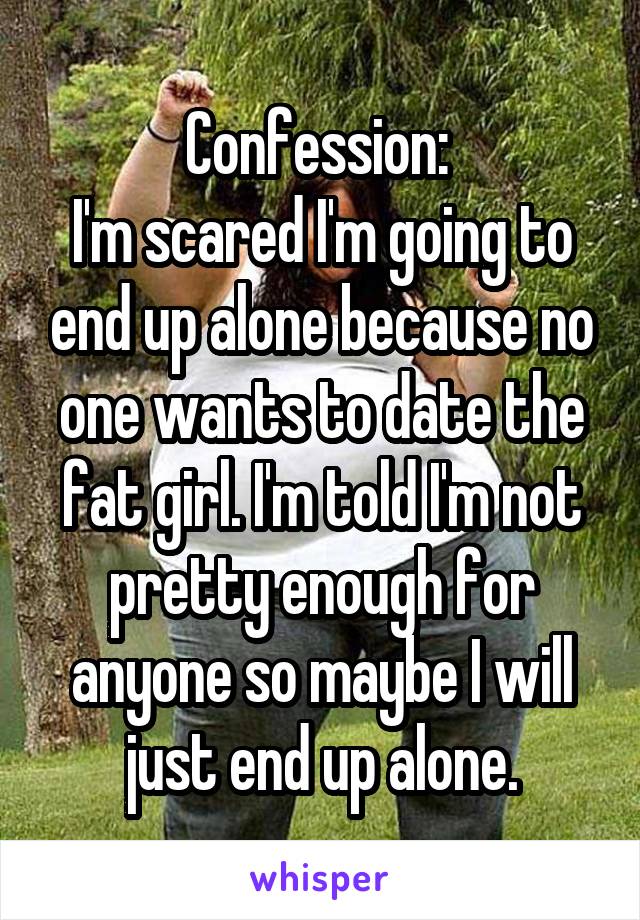 Confession: 
I'm scared I'm going to end up alone because no one wants to date the fat girl. I'm told I'm not pretty enough for anyone so maybe I will just end up alone.