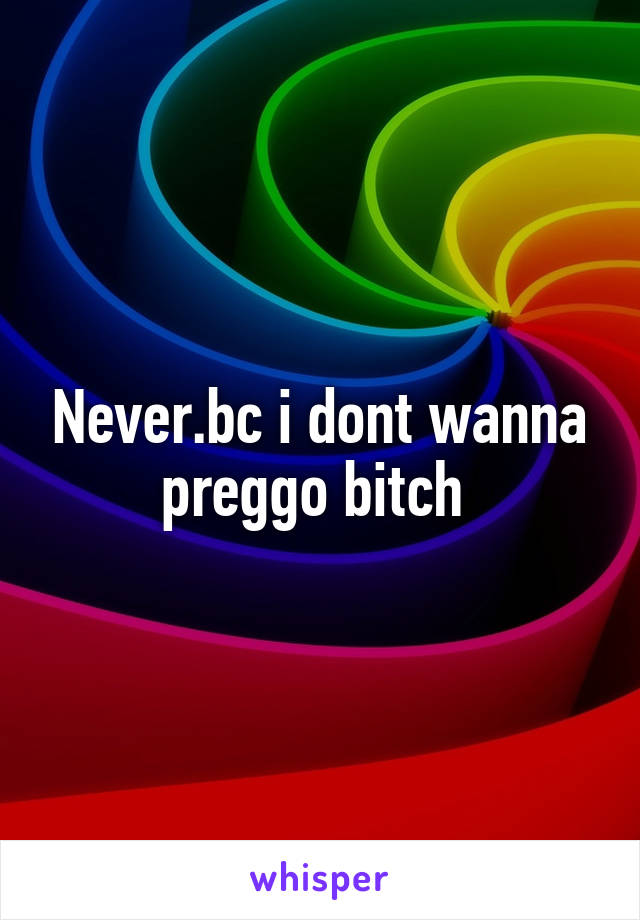 Never.bc i dont wanna preggo bitch 