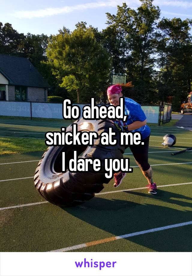 Go ahead, 
snicker at me. 
I dare you.