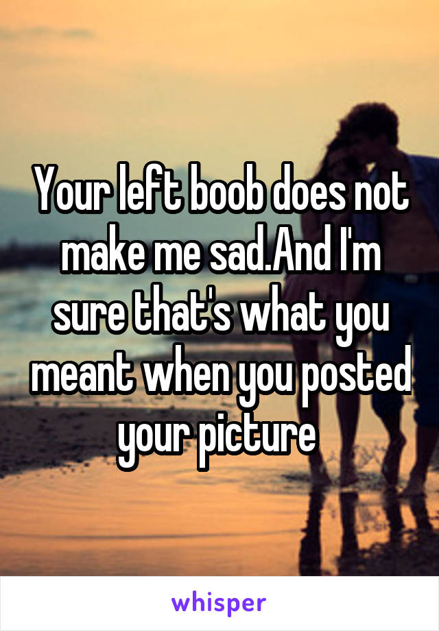 Your left boob does not make me sad.And I'm sure that's what you meant when you posted your picture 