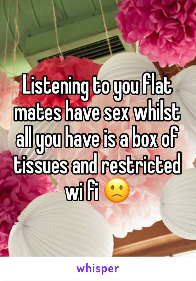 Listening to you flat mates have sex whilst all you have is a box of tissues and restricted wi fi 🙁