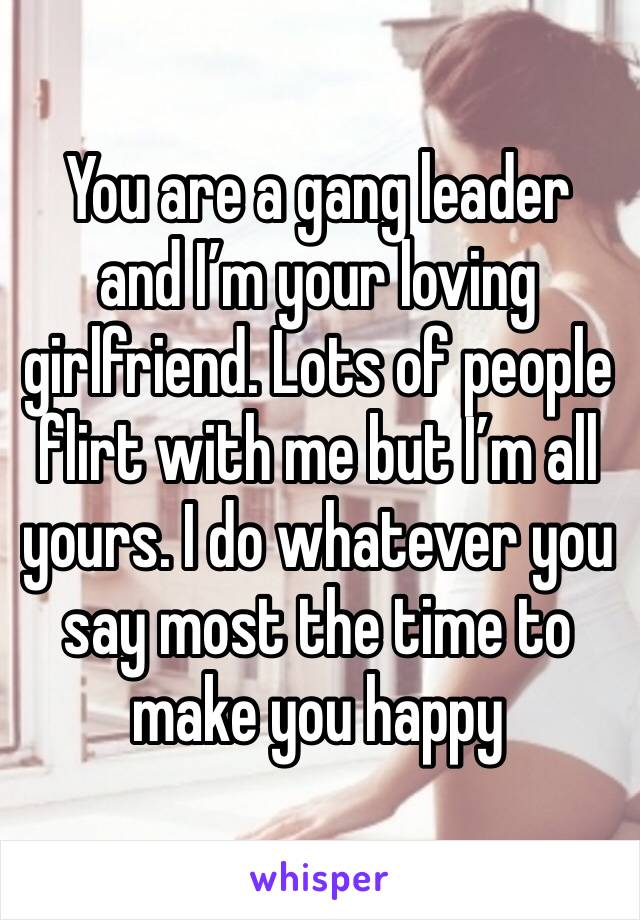 You are a gang leader and I’m your loving girlfriend. Lots of people flirt with me but I’m all yours. I do whatever you say most the time to make you happy