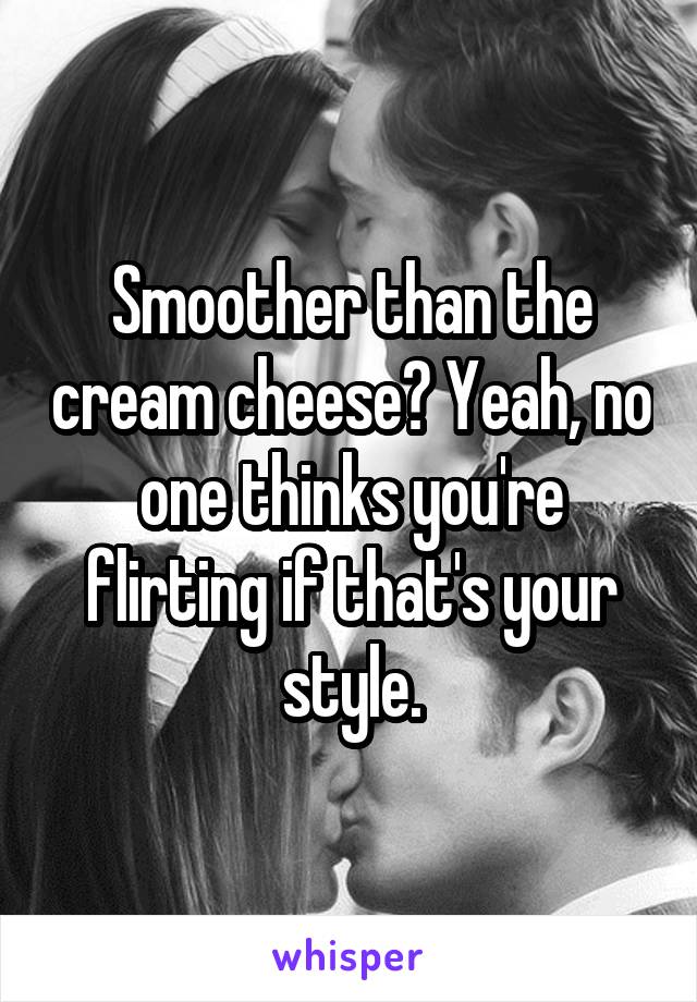 Smoother than the cream cheese? Yeah, no one thinks you're flirting if that's your style.