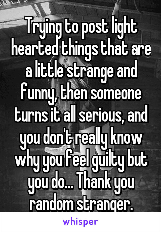 Trying to post light hearted things that are a little strange and funny, then someone turns it all serious, and you don't really know why you feel guilty but you do... Thank you random stranger.