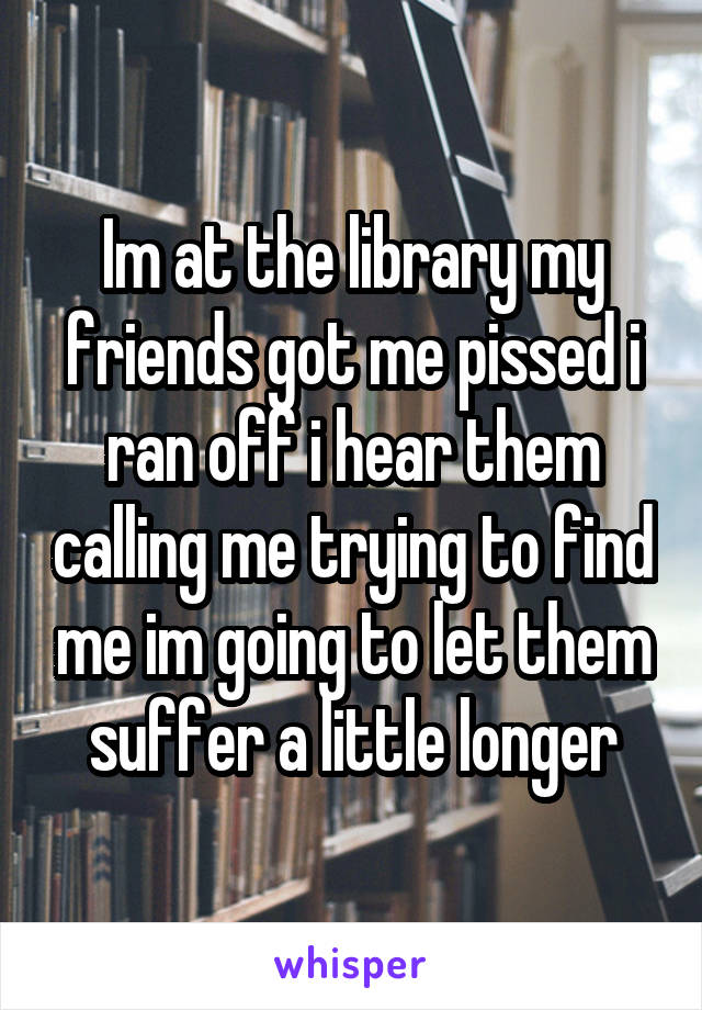 Im at the library my friends got me pissed i ran off i hear them calling me trying to find me im going to let them suffer a little longer