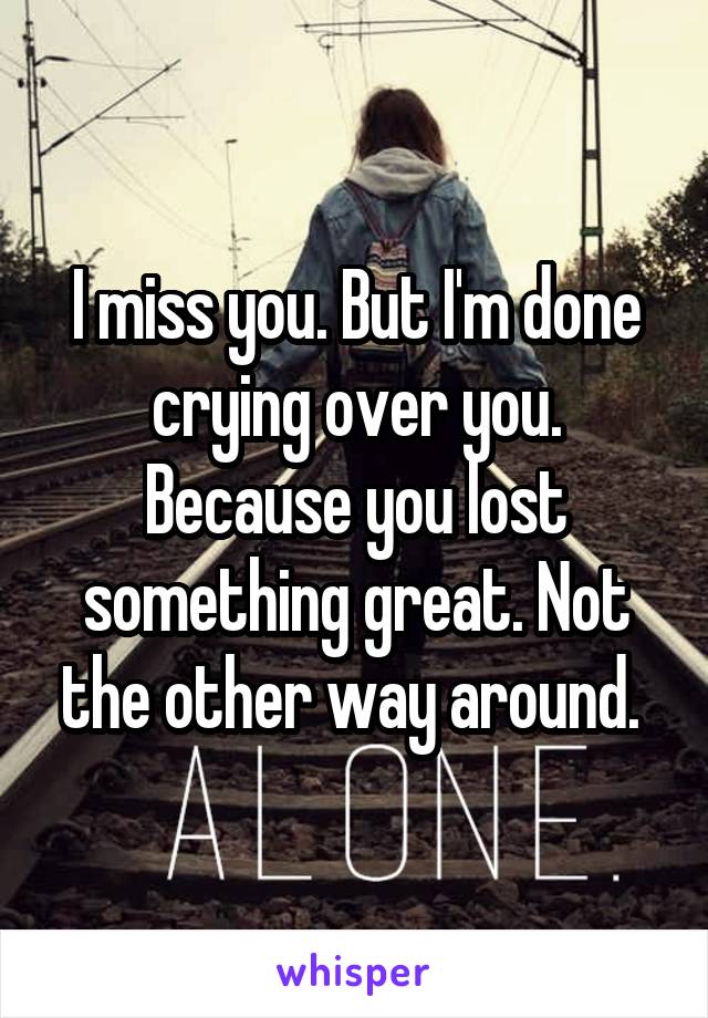 I miss you. But I'm done crying over you. Because you lost something great. Not the other way around. 