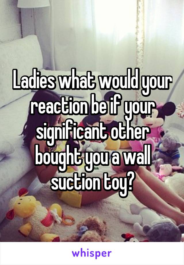 Ladies what would your reaction be if your significant other bought you a wall suction toy?