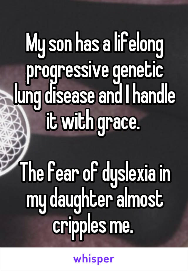 My son has a lifelong progressive genetic lung disease and I handle it with grace. 

The fear of dyslexia in my daughter almost cripples me. 