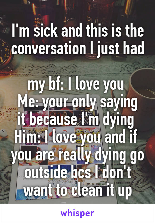 I'm sick and this is the conversation I just had 
my bf: I love you 
Me: your only saying it because I'm dying 
Him: I love you and if  you are really dying go outside bcs I don't want to clean it up