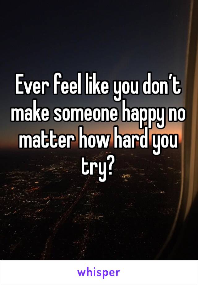 Ever feel like you don’t make someone happy no matter how hard you try?