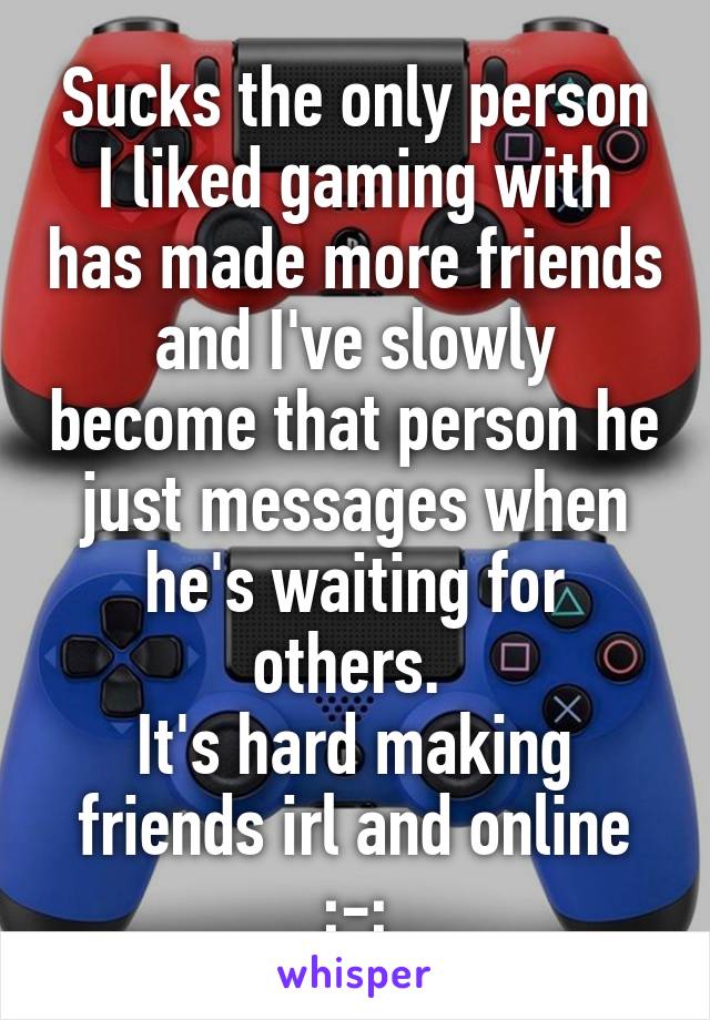 Sucks the only person I liked gaming with has made more friends and I've slowly become that person he just messages when he's waiting for others. 
It's hard making friends irl and online ;-;