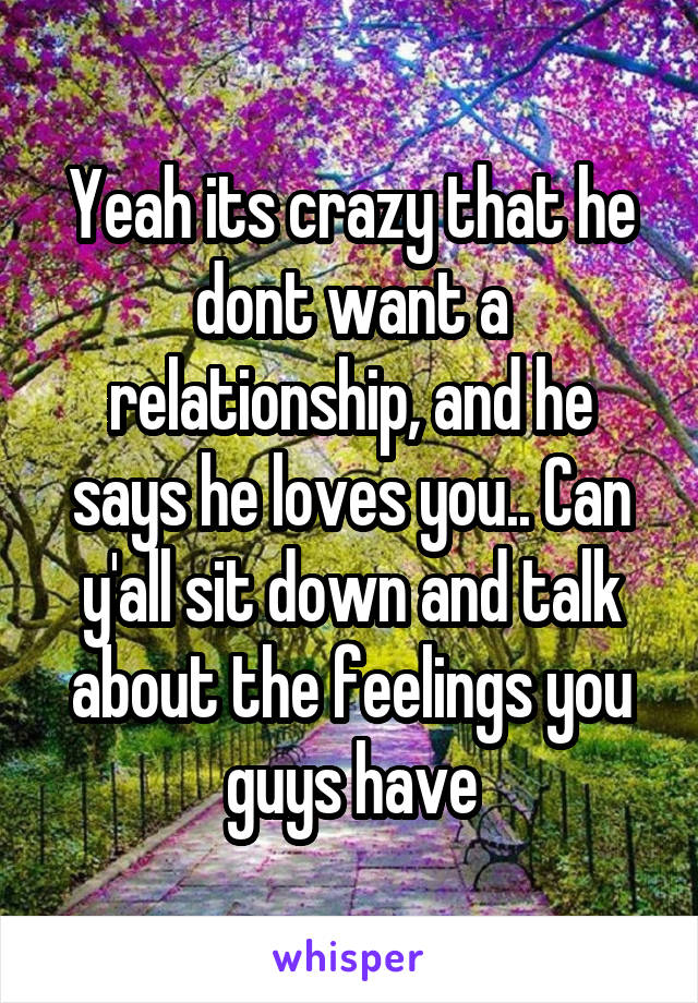 Yeah its crazy that he dont want a relationship, and he says he loves you.. Can y'all sit down and talk about the feelings you guys have