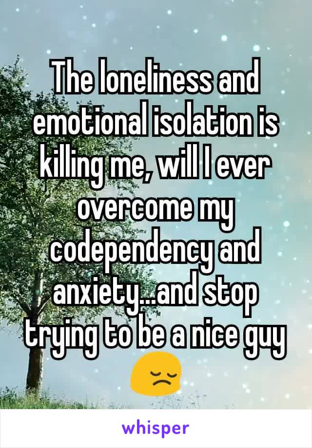 The loneliness and emotional isolation is killing me, will I ever overcome my codependency and anxiety...and stop trying to be a nice guy😔