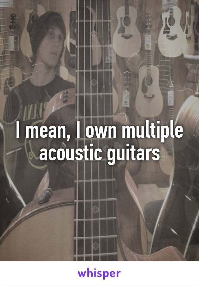I mean, I own multiple acoustic guitars