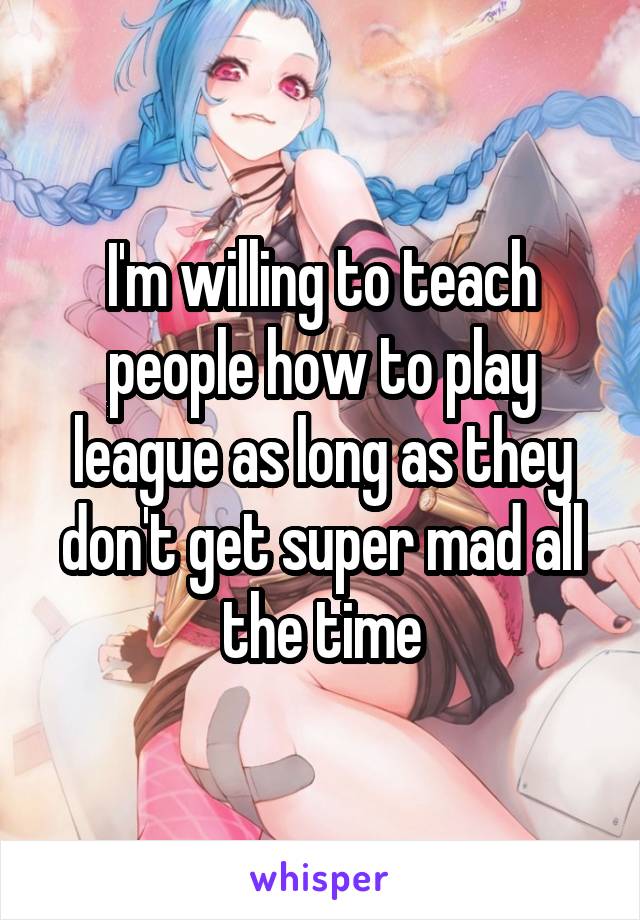 I'm willing to teach people how to play league as long as they don't get super mad all the time