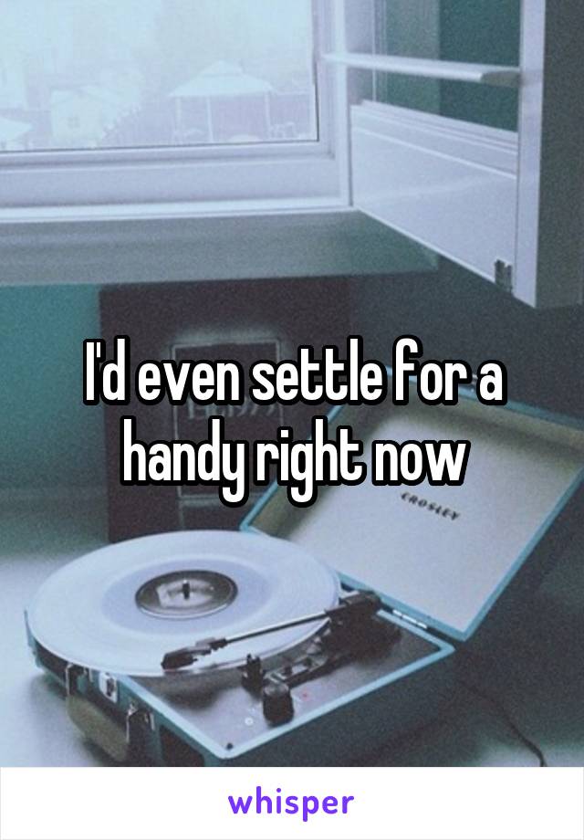 I'd even settle for a handy right now