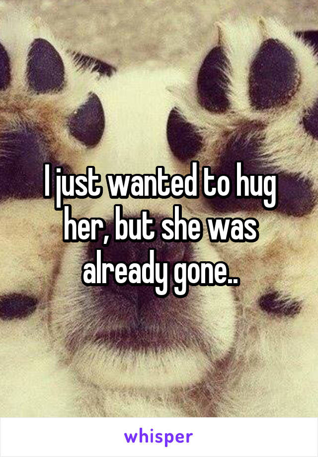 I just wanted to hug her, but she was already gone..