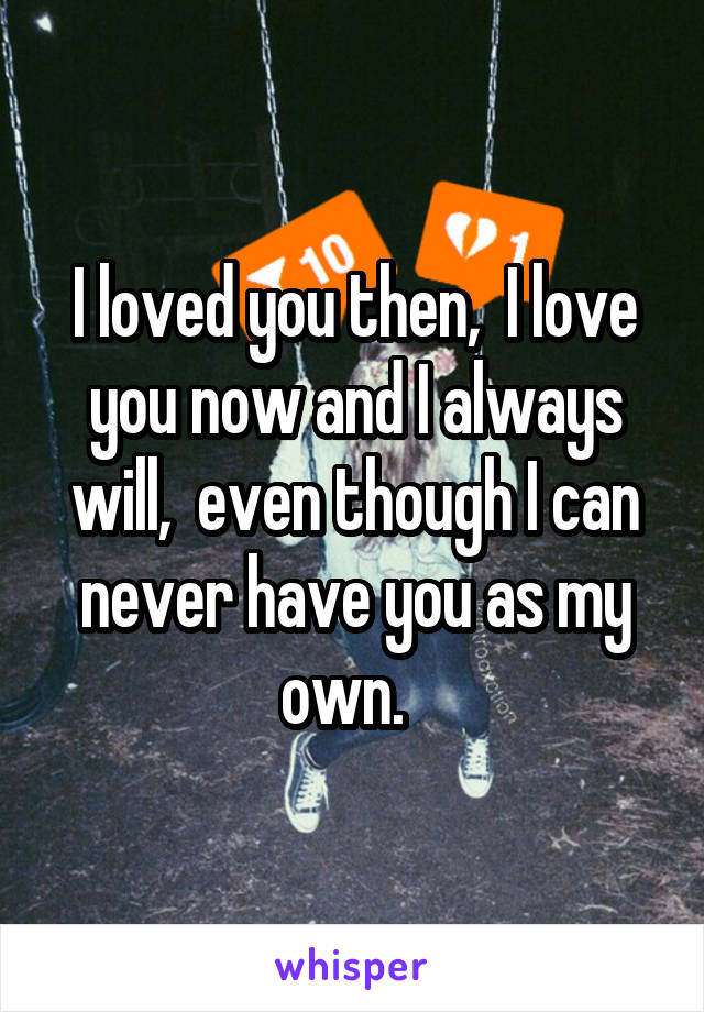 I loved you then,  I love you now and I always will,  even though I can never have you as my own.  