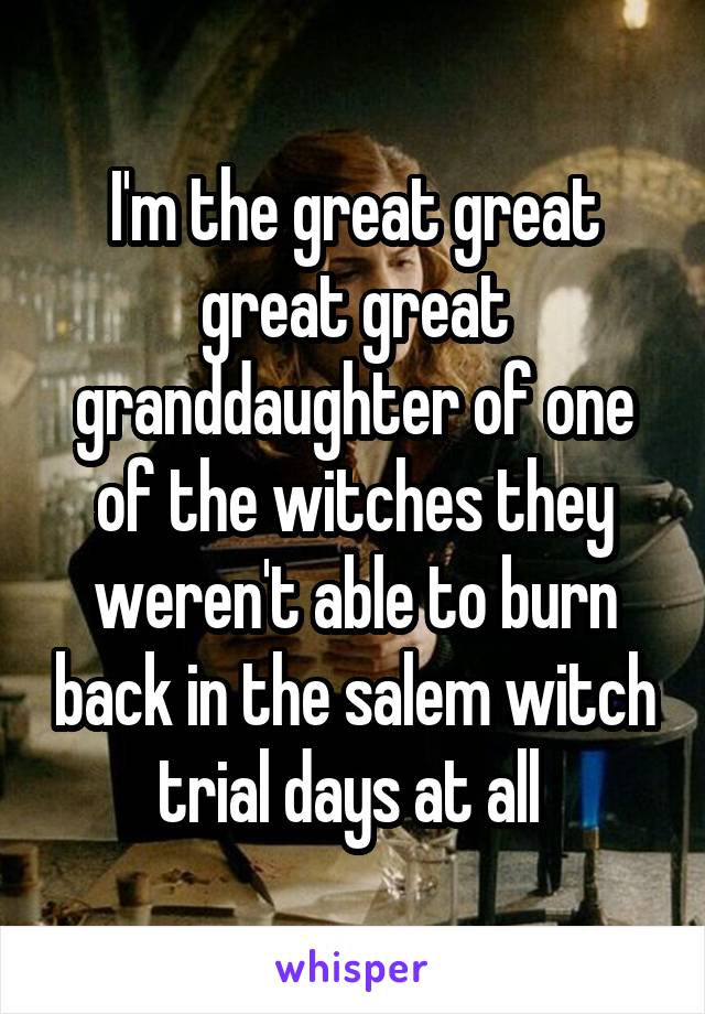 I'm the great great great great granddaughter of one of the witches they weren't able to burn back in the salem witch trial days at all 