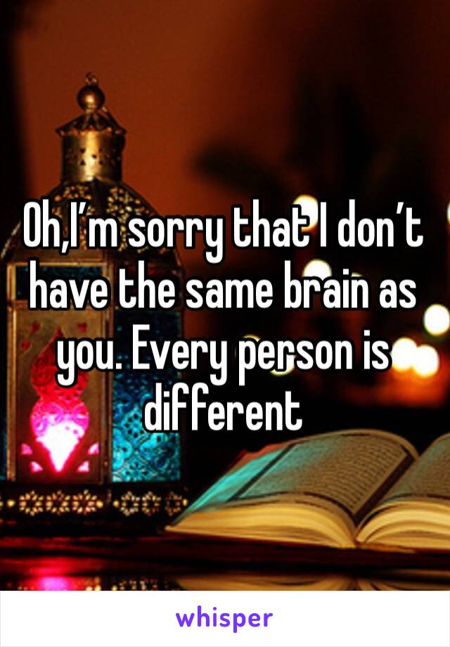 Oh,I’m sorry that I don’t have the same brain as you. Every person is different 