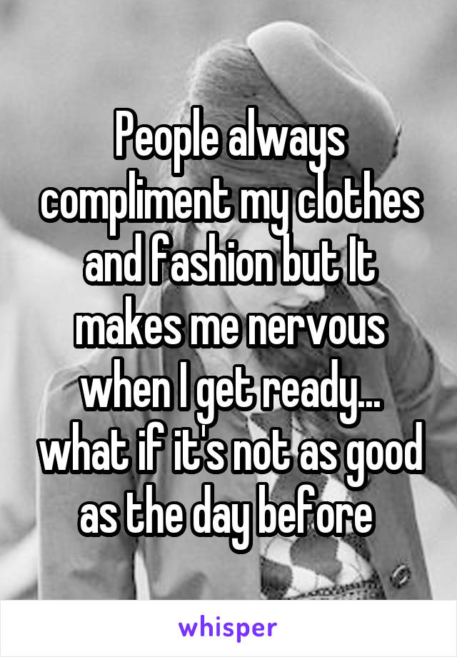 People always compliment my clothes and fashion but It makes me nervous when I get ready... what if it's not as good as the day before 