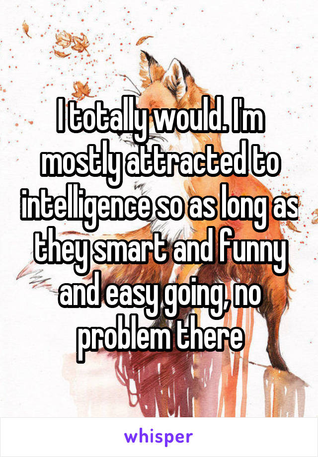 I totally would. I'm mostly attracted to intelligence so as long as they smart and funny and easy going, no problem there