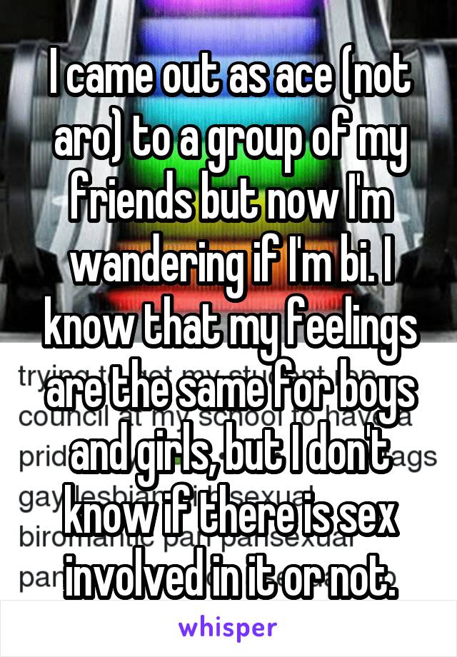 I came out as ace (not aro) to a group of my friends but now I'm wandering if I'm bi. I know that my feelings are the same for boys and girls, but I don't know if there is sex involved in it or not.