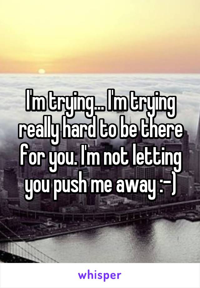 I'm trying... I'm trying really hard to be there for you. I'm not letting you push me away :-)