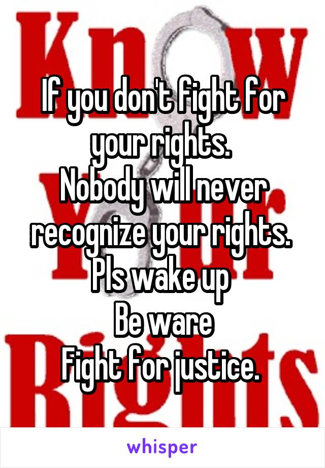 If you don't fight for your rights. 
Nobody will never recognize your rights. 
Pls wake up 
Be ware
Fight for justice. 