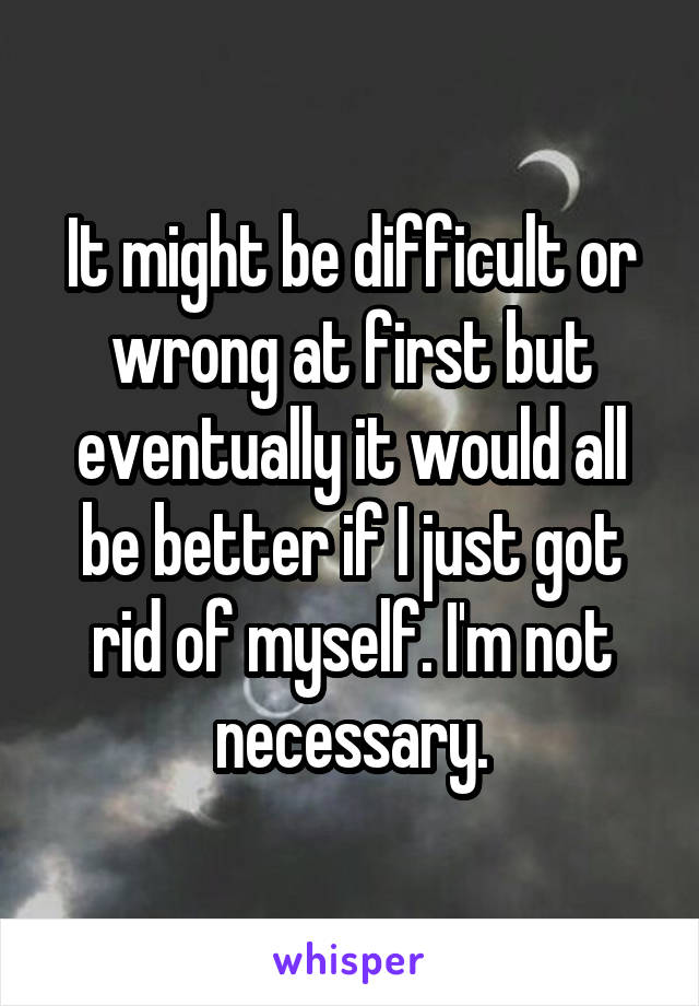 It might be difficult or wrong at first but eventually it would all be better if I just got rid of myself. I'm not necessary.