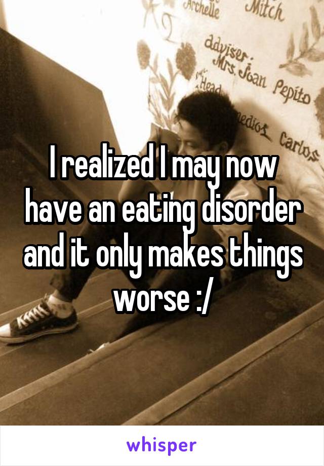 I realized I may now have an eating disorder and it only makes things worse :/