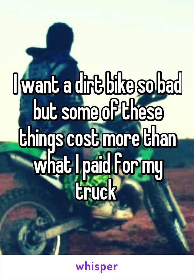 I want a dirt bike so bad but some of these things cost more than what I paid for my truck 