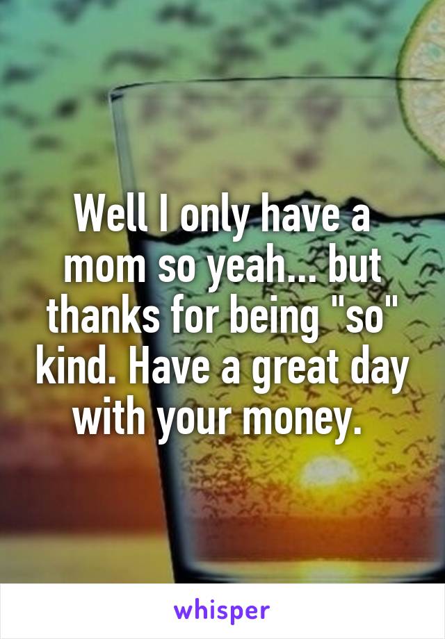 Well I only have a mom so yeah... but thanks for being "so" kind. Have a great day with your money. 