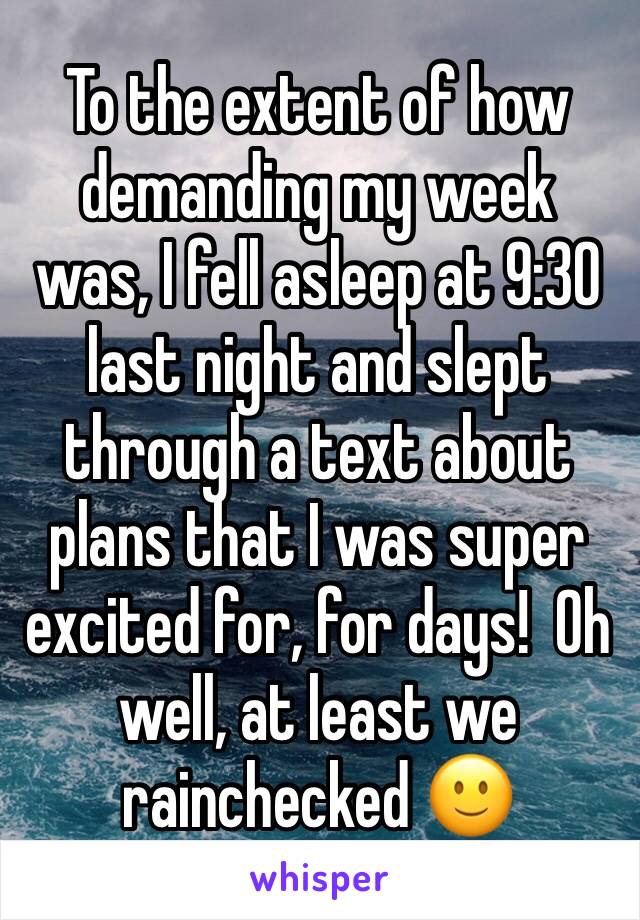 To the extent of how demanding my week was, I fell asleep at 9:30 last night and slept through a text about plans that I was super excited for, for days!  Oh well, at least we rainchecked 🙂