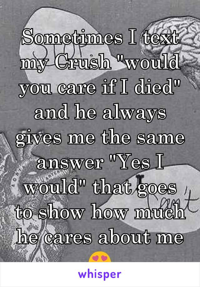 Sometimes I text my Crush "would you care if I died" and he always gives me the same answer "Yes I would" that goes to show how much he cares about me 😍