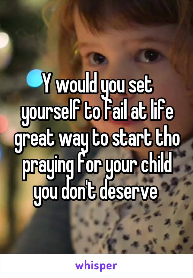 Y would you set yourself to fail at life great way to start tho praying for your child you don't deserve 