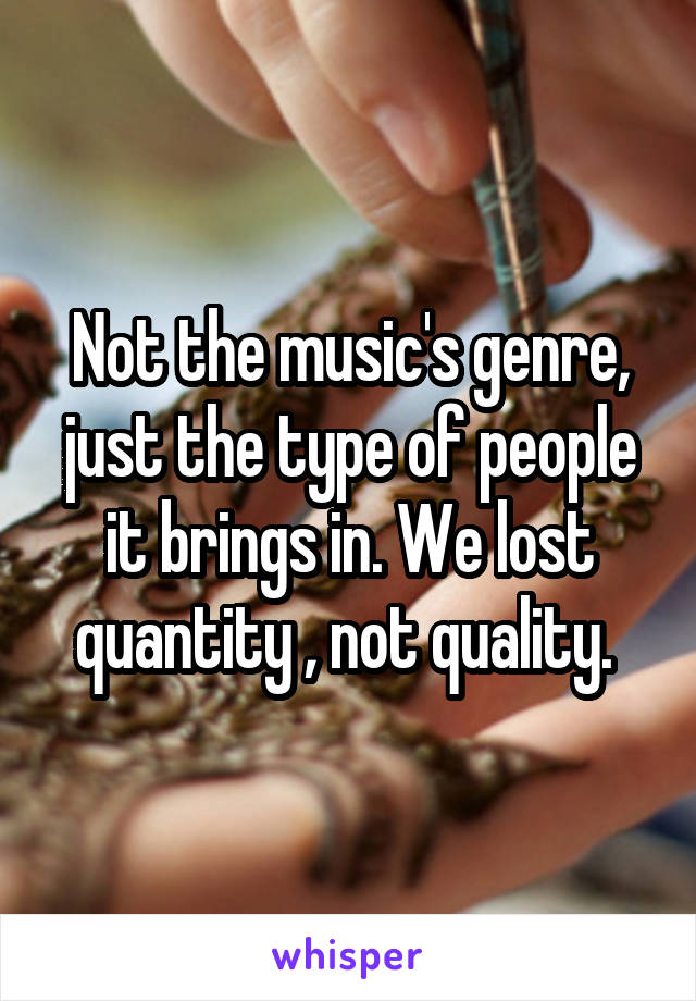 Not the music's genre, just the type of people it brings in. We lost quantity , not quality. 