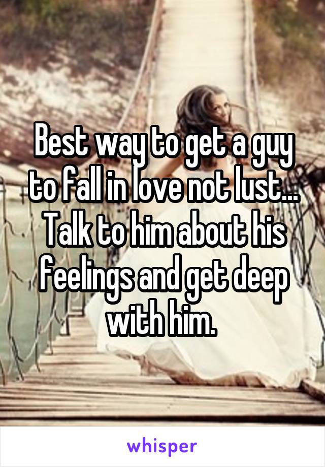 Best way to get a guy to fall in love not lust...
Talk to him about his feelings and get deep with him. 