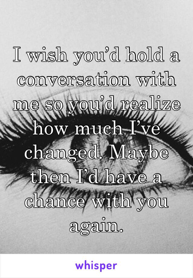 I wish you’d hold a conversation with me so you’d realize how much I’ve changed. Maybe then I’d have a chance with you again. 