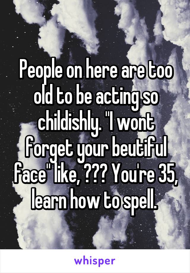 People on here are too old to be acting so childishly. "I wont forget your beutiful face" like, ??? You're 35, learn how to spell. 