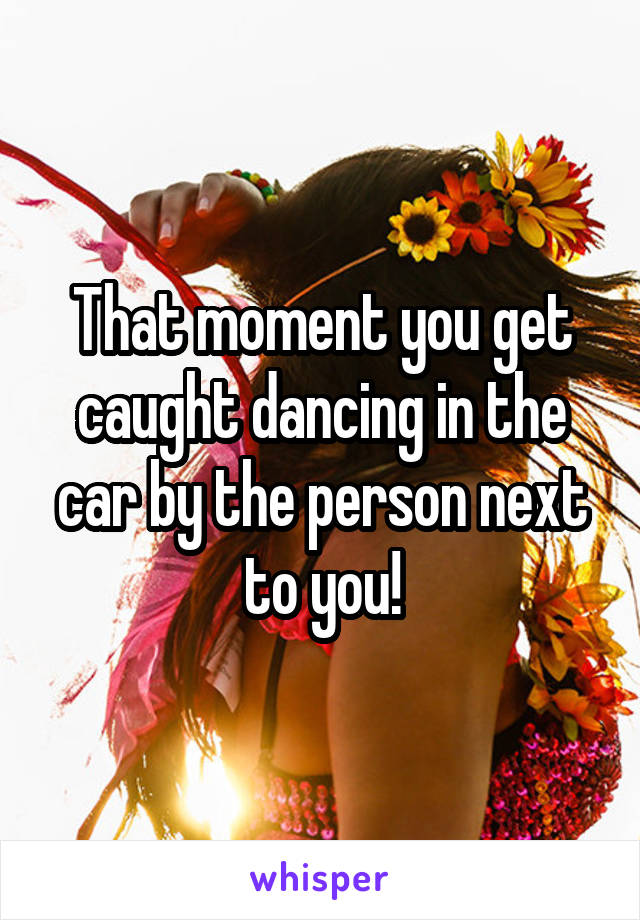 That moment you get caught dancing in the car by the person next to you!