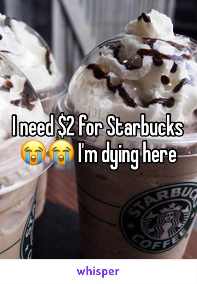 I need $2 for Starbucks 😭😭 I'm dying here 