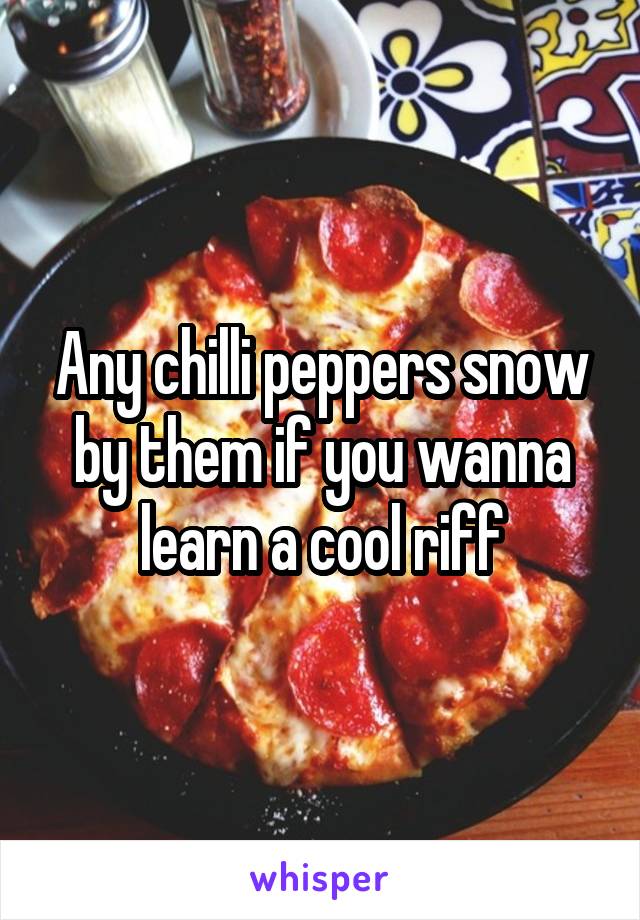 Any chilli peppers snow by them if you wanna learn a cool riff