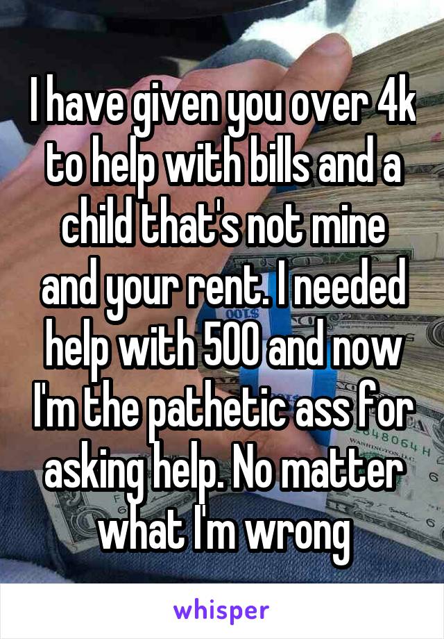 I have given you over 4k to help with bills and a child that's not mine and your rent. I needed help with 500 and now I'm the pathetic ass for asking help. No matter what I'm wrong